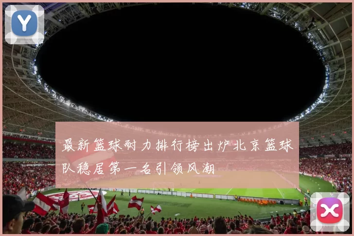 最新篮球耐力排行榜出炉北京篮球队稳居第一名引领风潮