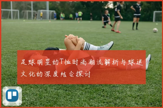 足球明星的T恤时尚潮流解析与球迷文化的深度结合探讨