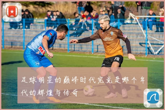 足球明星的巅峰时代究竟是哪个年代的辉煌与传奇
