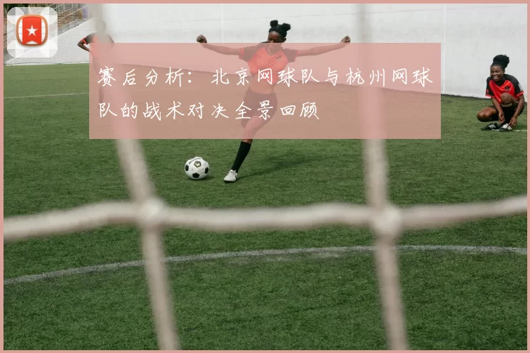 赛后分析：北京网球队与杭州网球队的战术对决全景回顾