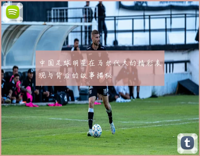 中国足球明星在马尔代夫的精彩表现与背后的故事揭秘