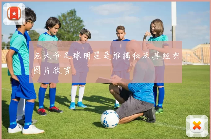 老大爷足球明星是谁揭秘及其经典图片欣赏