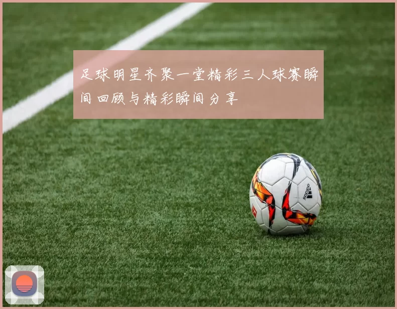 足球明星齐聚一堂精彩三人球赛瞬间回顾与精彩瞬间分享