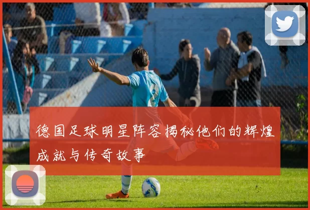 德国足球明星阵容揭秘他们的辉煌成就与传奇故事