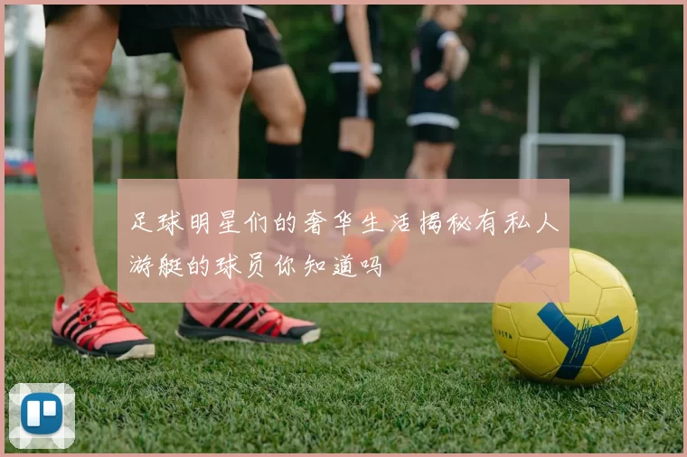足球明星们的奢华生活揭秘有私人游艇的球员你知道吗