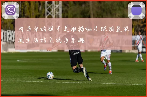 内马尔的孩子是谁揭秘足球明星家庭生活的点滴与乐趣