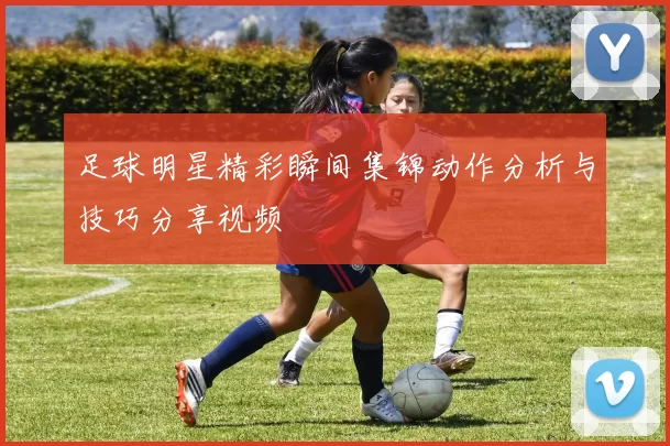 足球明星精彩瞬间集锦动作分析与技巧分享视频
