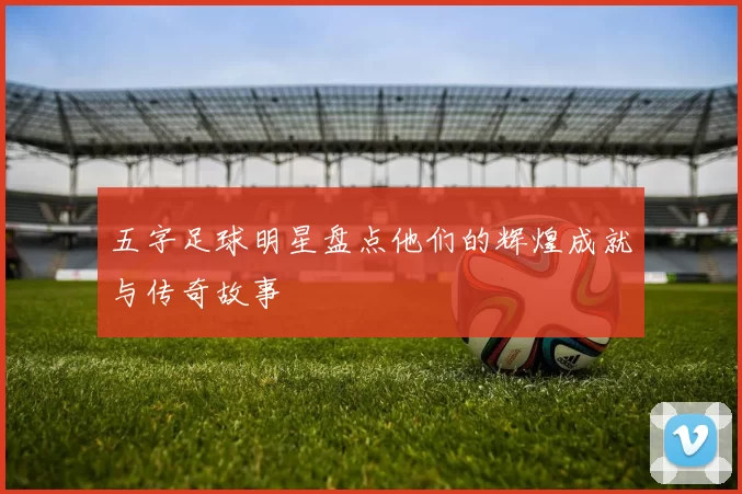 五字足球明星盘点他们的辉煌成就与传奇故事