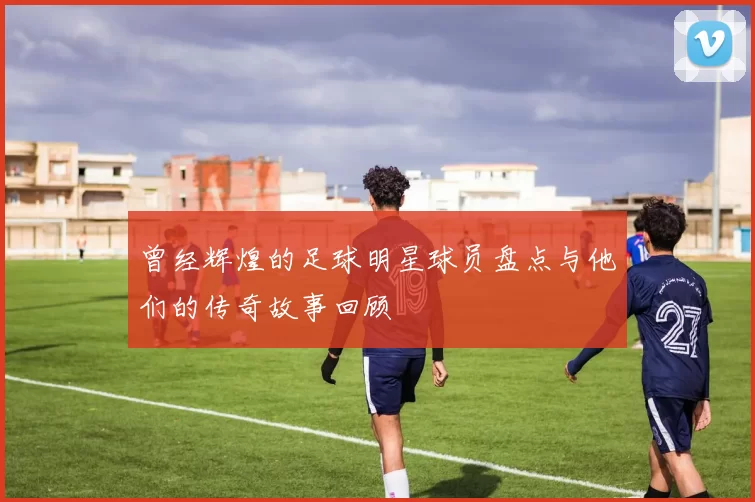 曾经辉煌的足球明星球员盘点与他们的传奇故事回顾