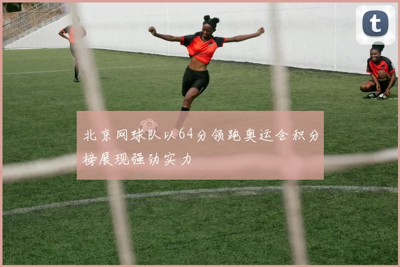 北京网球队以64分领跑奥运会积分榜展现强劲实力