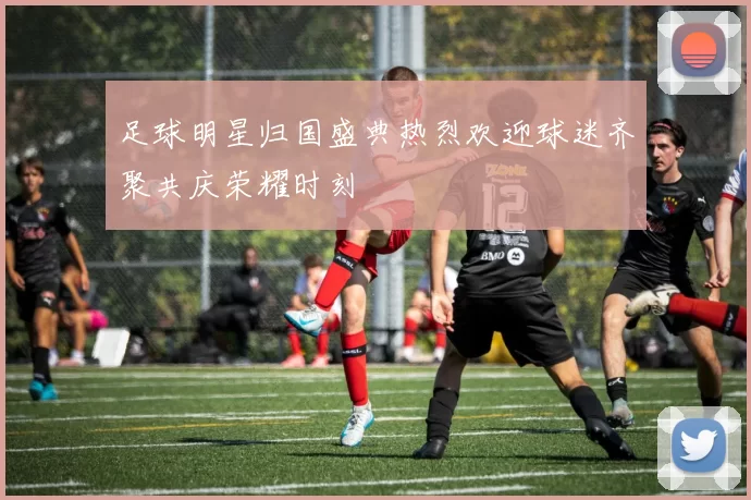 足球明星归国盛典热烈欢迎球迷齐聚共庆荣耀时刻