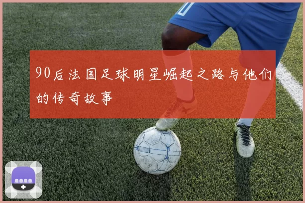 90后法国足球明星崛起之路与他们的传奇故事
