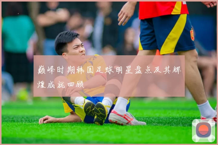 巅峰时期韩国足球明星盘点及其辉煌成就回顾