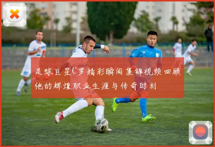 足球巨星C罗精彩瞬间集锦视频回顾他的辉煌职业生涯与传奇时刻