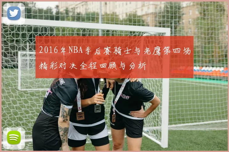 2016年NBA季后赛骑士与老鹰第四场精彩对决全程回顾与分析