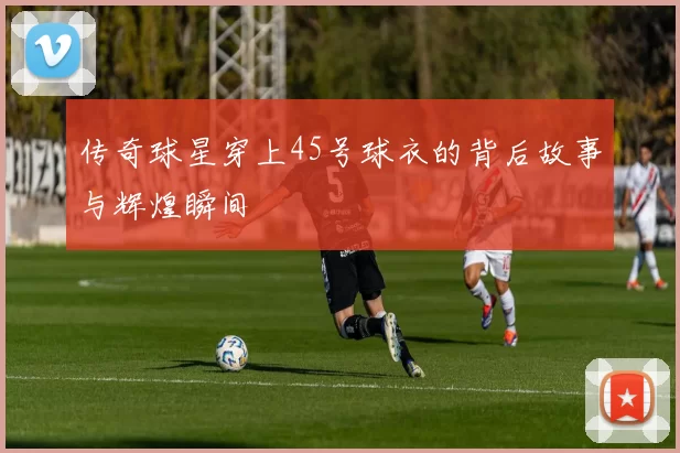 传奇球星穿上45号球衣的背后故事与辉煌瞬间
